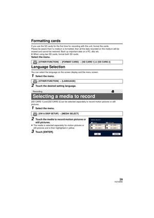 Page 2929VQT4M90
Formatting cards
If you use the SD cards for the first time for recording with this unit, format the cards.
Please be aware that if a medium is formatted, then all the data recorded on the medium will be 
erased and cannot be restored. Back up important data on a PC, disc etc.
≥ When using two SD cards, format both SD cards.
Select the menu.
Language Selection
You can select the language on the screen display and the menu screen.
1Select the menu.
2Touch the desired setting language.
[SD CARD...