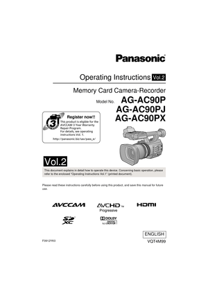 Page 1Register now!!
http://panasonic.biz/sav/pass_e/This product is eligible for the 
AVCCAM 3 Year Warranty 
Repair Program. 
For details, see operating 
instructions Vol. 1.
Operating Instructions
Memory Card Camera-Recorder
Model No.    AG-AC90P
AG-AC90PJ
AG-AC90PX
Vol.2
Please read these instructions carefully before using this product, and save this manual for future 
use.
VQT4M99
ENGLISH
until 
2012/10/12
This document explains in detail how to operate this device. Concerning basic operation, please...