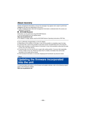 Page 111- 111 -
About recovery
If faulty management information is found, the messages may appear and a repair is performed. 
(Repairing may take time depending on the error.)
≥ is displayed when abnormal management information is detected when the scenes are 
displayed in thumbnail.
∫ AVCCAM Restorer
Restoration can be performed using AVCCAM Restorer.
It can be downloaded from the website below.
http://pro-av.panasonic.net
≥For details on usage, please read the AVCCAM Restorer Operating Instructions (PDF...