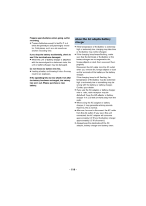 Page 114- 114 -
Prepare spare batteries when going out for 
recording.
≥Prepare batteries enough to last for 3 to 4 
times the period you are planning to record 
for. Cold places such as a ski resort can 
shorten recording time.
If you drop the battery accidentally, check to 
see if the terminals are damaged.
≥ When this unit or battery charger is attached 
with the terminal part in a deformed state, this 
unit or battery charger may be damaged.
Do not throw old battery into fire.
≥ Heating a battery or throwing...