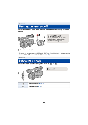 Page 18- 18 -
Set the power switch to ON while pressing the lock release button B to turn on 
the unit.
A The status indicator lights on.
≥To turn on the unit again after the [ECONOMY (BATT)] or [ECONOMY (AC)] is activated, set the 
power switch to OFF once, and then to ON again. ( l101 )
Operate the mode switch to change the mode to   or  .
Preparation
Turning the unit on/off
Preparation
Selecting a mode
Recording Mode ( l30, 31 )
Playback Mode ( l65)

To turn off the unitSet the power switch to OFF while...