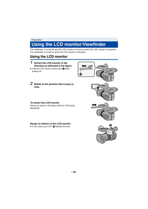 Page 19- 19 -
The viewfinder is turned off and the LCD monitor is turned on when the LCD monitor is extracted. 
The viewfinder is turned on when the LCD monitor is retracted.
Using the LCD monitor
1Extract the LCD monitor in the 
direction as indicated in the figure.
≥ Hold the LCD monitor extract part  A when 
pulling out.
2Rotate to the position that is easy to 
view.
To retract the LCD monitor
Retract as shown in the figure with the LCD facing 
downward.
Range of rotation of the LCD monitor≥ It can rotate up...