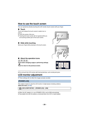 Page 20- 20 -
How to use the touch screen
You can operate by directly touching the LCD monitor (touch screen) with your finger.
∫Touch
Touch and release the touch screen to select icon or 
picture.
≥Touch the center of the icon.
≥ Touching the touch screen will not operate while you 
are touching another part of the touch screen.
∫ Slide while touching
Move your finger while pressing on the touch screen.
∫About the operation icons
///:
Touch when changing a page or performing settings. :
Touch to return to the...