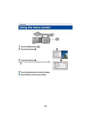 Page 24- 24 -
1Press the MENU button  .
2Touch the top menu A.
3Touch the submenu B.≥ Next (Previous) page can be displayed by touching  /
.
4Touch the desired item to enter the setting.
5Touch [EXIT] to exit the menu setting.
Preparation
Using the menu screen
MENU
MENU
AG-AC90-VQT4M99_mst.book  24 ページ  ２０１２年９月２５日　火曜日　午後１２時６分 