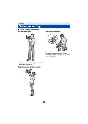 Page 27- 27 -
∫
Basic camera positioning
Normal recording
≥ Put your hand through the grip belt and hold 
the unit with both hands.
Recording from a high position Low-angle recording
≥
For easier low-angle recording, the sub 
recording start/stop button and the sub zoom 
lever can be used.
Recording
Before recording
AG-AC90-VQT4M99_mst.book  27 ページ  ２０１２年９月２５日　火曜日　午後１２時６分 