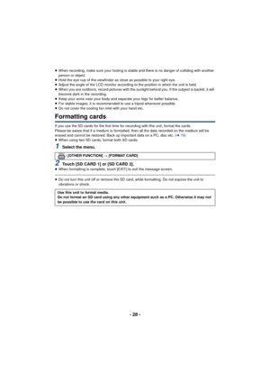 Page 28- 28 -
≥When recording, make sure your footing is stable and there is no danger of colliding with another 
person or object.
≥ Hold the eye cup of the viewfinder as close as possible to your right eye.
≥ Adjust the angle of the LCD monitor according  to the position in which the unit is held.
≥ When you are outdoors, record pictures with the sunlight behind you. If the subject is backlit, it will 
become dark in the recording.
≥ Keep your arms near your body and separate your legs for better balance.
≥...
