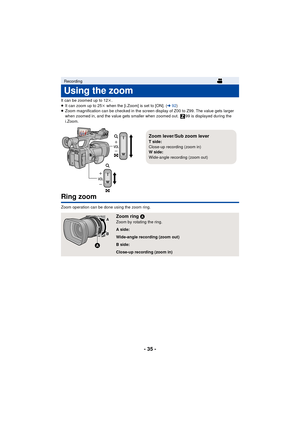 Page 35- 35 -
It can be zoomed up to 12k.
≥ It can zoom up to 25 k when the [i.Zoom] is set to [ON]. ( l92)
≥ Zoom magnification can be checked in the screen display of Z00 to Z99. The value gets larger 
when zoomed in, and the value gets smaller when zoomed out.  99 is displayed during the 
i.Zoom.
Ring zoom
Zoom operation can be done using the zoom ring.
Recording
Using the zoom
Zoom ring  AZoom by rotating the ring.
A side:
Wide-angle recording (zoom out)
B side:
Close-up recording (zoom in)
Zoom lever/Sub...