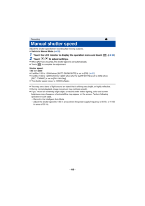 Page 44- 44 -
Adjust the shutter speed when recording fast-moving subjects.
≥Switch to Manual Mode. ( l33)
1Touch the LCD monitor to display the operation icons and touch  . ( l64)
2Touch  /  to adjust settings.≥When [AUTO] is touched, the shutter speed is set automatically.
≥ Touch   to complete the adjustment.
Shutter speed:
1/60 to 1/2000
≥ It will be 1/30 to 1/2000 when [AUTO SLOW SHTR] is set to [ON]. ( l93)
≥ It will be 1/50 to 1/2000 (1/24 to 1/2000 when [AUTO SLOW SHTR] is set to [ON]) when 
[REC...