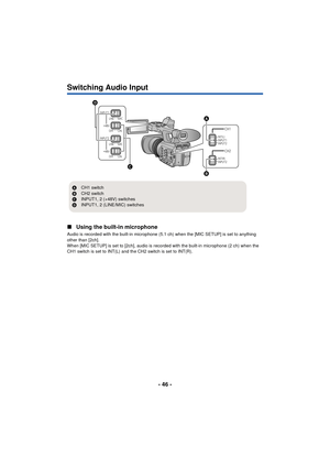 Page 46- 46 -
Switching Audio Input
∫Using the built-in microphone
Audio is recorded with the built-in microphone (5.1 ch) when the [MIC SETUP] is set to anything 
other than [2ch].
When [MIC SETUP] is set to [2ch], audio is recorded with the built-in microphone (2 ch) when the 
CH1 switch is set to INT(L) and the CH2 switch is set to INT(R).
INPUT1MICLINE
OFF ON
+48V
INPUT2MICLINE
OFF ON
+48V
INT(L)INPUT1
INPUT2
INPUT2 INT(R)
CH1
CH2
A
CH1 switch
B CH2 switch
C INPUT1, 2 (+48V) switches
D INPUT1, 2 (LINE/MIC)...