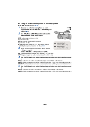 Page 47- 47 -
∫
Using an external microphone or audio equipment
≥Set [MIC SETUP] to [2ch]. ( l45)
1Connect an external microphone or audio 
equipment to AUDIO INPUT1, 2 terminals (XLR 
3 pin). ( l9)
2Use INPUT1, 2 (LINE/MIC) switches to switch 
the connected audio input signal.
LINE : audio equipment is connected
Input level is 0 dBu.
MIC : an external microphone is connected
Input level is -50 dBu.
≥ When [EXT. MIC GAIN1] or [EXT. MIC GAIN2] is set to 
[-60dB], the input level is set to -60 dBu. ( l94)
3(When...