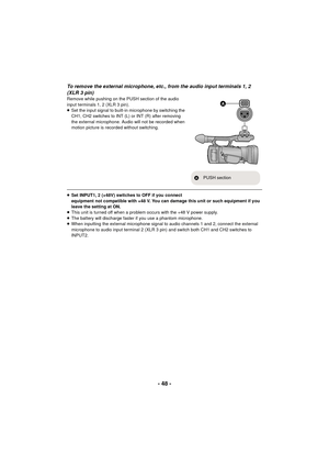 Page 48- 48 -
To remove the external microphone, etc., from the audio input terminals 1, 2 
(XLR 3 pin)
Remove while pushing on the PUSH section of the audio 
input terminals 1, 2 (XLR 3 pin).
≥Set the input signal to built-in microphone by switching the 
CH1, CH2 switches to INT (L) or INT (R) after removing 
the external microphone. Audio will not be recorded when 
motion picture is recorded without switching.
≥Set INPUT1, 2 (+48V) switches to OFF if you connect 
equipment not compatible with +48 V. You can...