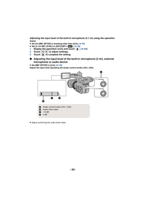 Page 50- 50 -
Adjusting the input level of the built-in microphone (5.1 ch) using the operation 
icons
≥Set the [MIC SETUP] to anything other than [2ch]. ( l45)
≥ Set [5.1ch MIC LEVEL] to [SET]/[SET r]. (l49)
1 Display the operation icons and touch  . ( l64)
2 Touch  /  to adjust settings.
3 Touch   to complete the setting.
∫Adjusting the input level of the built-in microphone (2 ch), external 
microphone or audio device
≥Set [MIC SETUP] to [2ch]. ( l45)
Adjust the input level operating the Audio control knobs...