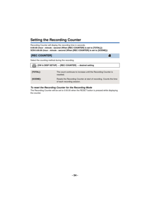 Page 54- 54 -
Setting the Recording Counter
Recording Counter will display the recording time in seconds.
0:00:00 (hour : minute : second (When [REC COUNTER] is set to [TOTAL]))
SCN 0:00:00 (hour : minute : second (When [REC COUNTER] is set to [SCENE]))
Select the counting method during the recording.
To reset the Recording Counter for the Recording ModeThe Recording Counter will be set to 0:00:00 when the RESET button is pressed while displaying 
the counter.
[REC COUNTER]
: [SW & DISP SETUP] # [REC COUNTER] #...