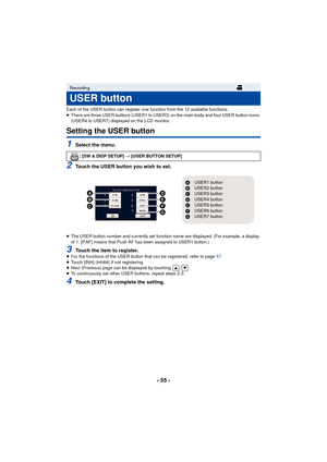 Page 55- 55 -
Each of the USER button can register one function from the 12 available functions.
≥There are three USER buttons (USER1 to USER3) on the main body and four USER button icons 
(USER4 to USER7) displayed on the LCD monitor.
Setting the USER button
1Select the menu.
2Touch the USER button you wish to set.
≥The USER button number and currently set function name are displayed. (For example, a display 
of 1. [P.AF] means that Push AF has been assigned to USER1 button.)
3Touch the item to register.≥For...