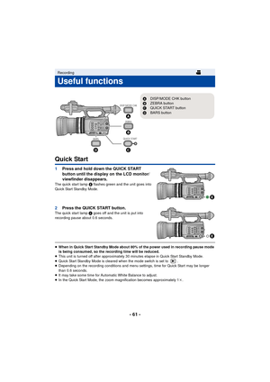 Page 61- 61 -
Quick Start
1Press and hold down the QUICK START 
button until the display on the LCD monitor/
viewfinder disappears.
The quick start lamp  E flashes green and the unit goes into 
Quick Start Standby Mode.
2 Press the QUICK START button.The quick start lamp  E goes off and the unit is put into 
recording pause about 0.6 seconds.
≥ When in Quick Start Standby Mode about 80% of the power used in recording pause mode 
is being consumed, so the recording time will be reduced.
≥ This unit is turned off...