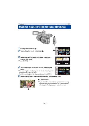 Page 65- 65 -
1Change the mode to  .
2Touch the play mode select icon A .
3Select the [MEDIA] and [VIDEO/PICTURE] you 
wish to play back.
≥ Touch [ENTER].
4Touch the scene or the still picture to be played 
back.
≥The recording format is displayed in the thumbnail display of the 
motion pictures. ( ,  , etc.)
≥ Next (Previous) page can be displayed by touching  / .
5Select the playback operation by touching the operation icon.
Playback
Motion picture/Still picture playback
B Operation icon
≥ If you touch the...