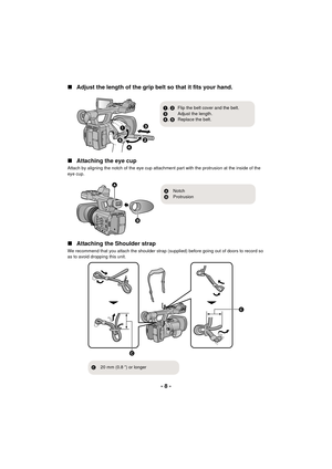 Page 8- 8 -
∫
Adjust the length of the grip belt so that it fits your hand.
∫ Attaching the eye cup
Attach by aligning the notch of the eye cup attachment part with the protrusion at the inside of the 
eye cup.
∫Attaching the Shoulder strap
We recommend that you attach the shoulder strap (supplied) before going out of doors to record so 
as to avoid dropping this unit.



1, 2 Flip the belt cover and the belt.
3 Adjust the length.
4 , 5 Replace the belt.
ANotch
B Protrusion

 
C
20 mm (0.8 q) or...