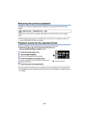 Page 71- 71 -
Resuming the previous playback
If playback of a scene was stopped halfway, the playback can be resumed from where it was 
stopped.
If playback of a motion picture is stopped,   appears on the thumbnail view of the stopped 
scene.
≥The memorized resume position is canceled if you turn off the unit or change the mode. (The 
setting of [RESUME PLAY] does not change.)
Playback scenes by the selected format
Scenes recorded with same recording format are played back continuously.
≥Change the mode to...