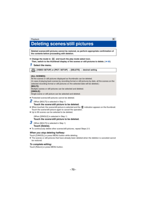 Page 73- 73 -
≥Change the mode to   and touch the play mode select icon. 
Then, switch to the thumbnail display of the scenes or still pictures to delete. ( l65)
1Select the menu.
≥Protected scenes/still pictures cannot be deleted.
2(When [MULTI] is selected in Step 1)Touch the scene/still picture to be deleted.≥When touched, the scene/still picture is selected and the   indication appears on the thumbnail. 
Touch the scene/still picture again to cancel the operation.
≥ Up to 99 scenes can be selected to be...