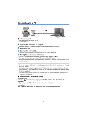 Page 81- 81 -
Connecting to a PC
AUSB cable (supplied)
≥ Insert the plugs as far as they will go.
≥ Insert the SD card.
1Connect this unit to the AC adaptor.≥Use the AC adaptor to free you from worrying about the battery running down.
2Turn on the unit.
3Connect this unit to a PC.≥The USB function selection screen will appear on the screen of the unit.
4Touch [PC] on the screen of this unit.≥This unit is automatically recognized as an external drive of the PC. ( l82)
≥ When you select an option other than [PC],...