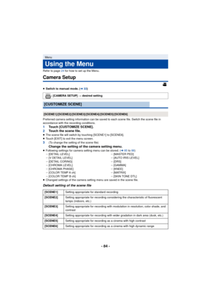 Page 84- 84 -
Refer to page 24 for how to set up the Menu.
Camera Setup
≥Switch to manual mode. ( l33)
Preferred camera setting information can be saved to each scene file. Switch the scene file in 
accordance with the recording conditions.
1 Touch [CUSTOMIZE SCENE].
2 Touch the scene file.
≥The scene file will switch by t ouching [SCENE1] to [SCENE6].
≥ Touch [EXIT] to exit the menu screen.
3(To change the setting of the scene file)
Change the setting of the camera setting menu.≥Following settings for camera...