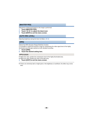 Page 86- 86 -
Adjustment of black level based on the image is performed.1Touch [MASTER PED].
2 Touch  /  to adjust the black level.
3 Touch [EXIT] to exit the menu screen.
Adjusting brightness during the Auto Iris Mode. ( l42)
Selects the DRS (Dynamic Range Stretcher) function.
It is possible to expand the dynamic range by compressing the video signal level of the highly 
illuminated area that gets washed out with standard recording.
1 Touch [DRS].
2 Touch the desired setting item.
≥Higher the value, greater...
