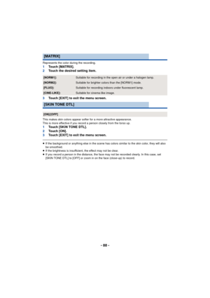 Page 88- 88 -
Represents the color during the recording.1Touch [MATRIX].
2 Touch the desired setting item.
3 Touch [EXIT] to exit the menu screen.
This makes skin colors appear softer for a more attractive appearance.
This is more effective if you record a person closely from the torso up.
1Touch [SKIN TONE DTL].
2 To u c h  [ O N ] .
3 Touch [EXIT] to exit the menu screen.
≥If the background or anything else in the scene has colors similar to the skin color, they will also 
be smoothed.
≥ If the brightness is...