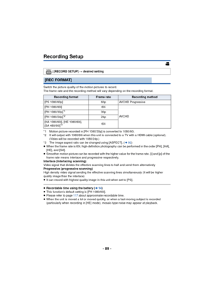 Page 89- 89 -
Recording Setup
Switch the picture quality of the motion pictures to record.
The frame rate and the recording method will vary depending on the recording format.
*1 Motion picture recorded in [PH 1080/30p] is converted to 1080/60i.
*2 It will output with 1080/60i when this unit is connected to a TV with a HDMI cable (optional). (Video will be recorded with 1080/24p.)
*3 The image aspect ratio can be changed using [ASPECT]. ( l92)
≥ When the frame rate is 60i, high-definition photography can be...