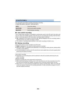 Page 90- 90 -
You can set the auto switch recording and backup recording.
≥Insert SD cards to card slot 1 and card slot 2.
∫ Auto switch recording
This is simple relay recording. It is possible to continuously record on the SD card in the other card 
slot even when the available capacity of the SD card runs out during the recording. Note that there 
will be a momentary  pause in the sound when recording media is switched.
≥  is displayed on the media to record the video.   will disappear when the recording...