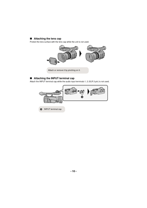 Page 10- 10 -
∫
Attaching the lens cap
Protect the lens surface with the lens cap while the unit is not used.
∫Attaching the INPUT terminal cap
Attach the INPUT terminal cap while the audio input terminals 1, 2 (XLR 3 pin) is not used.
Attach or remove it by pinching on it.

B INPUT terminal cap
AG-AC90-VQT4M99_mst.book  10 ページ  ２０１２年９月２５日　火曜日　午後１２時６分 