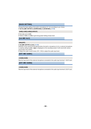 Page 94- 94 -
Change the lower setting of the built-in microphone (5.1 ch) according to your choice.
≥Set the [MIC SETUP] to [SURROUND] or [ZOOM MIC]. ( l45)
≥ Normally set to [0dB].
≥ Select [+3dB] or [+6dB] to get strong power feeling at bass level.
≥ Set [MIC SETUP] to [2ch]. ( l45)
Distortion of the sound can be reduced when the built-in microphone (2 ch) or external microphone 
is used by setting to [ON]. (  is displayed on the recording screen) It will record with natural 
sound when set to [OFF].
≥...