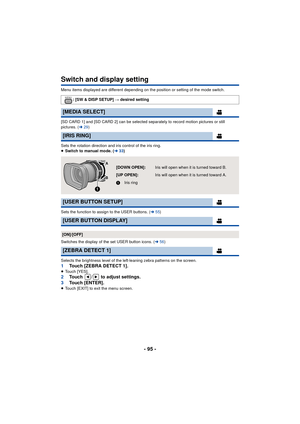 Page 95- 95 -
Switch and display setting
Menu items displayed are different depending on the position or setting of the mode switch.
[SD CARD 1] and [SD CARD 2] can be selected separately to record motion pictures or still 
pictures. (l29)
Sets the rotation direction and iris control of the iris ring.
≥ Switch to manual mode. ( l33)
Sets the function to assign to the USER buttons. ( l55)
Switches the display of the set USER button icons. ( l56)
Selects the brightness level of the left-leaning zebra patterns on...