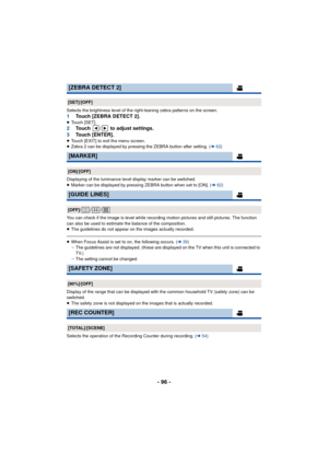 Page 96- 96 -
Selects the brightness level of the right-leaning zebra patterns on the screen.1Touch [ZEBRA DETECT 2].≥Touch [SET].2 Touch  /  to adjust settings.
3 Touch [ENTER].
≥Touch [EXIT] to exit the menu screen.
≥ Zebra 2 can be displayed by pressing the ZEBRA button after setting. (l 62)
Displaying of the luminance level display marker can be switched.
≥ Marker can be displayed by pressing ZEBRA button when set to [ON]. ( l62)
You can check if the image is level while recording motion pictures and still...