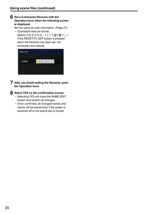 Page 2020
6 Set a 6-character filename with the 
Operation lever when the following screen 
is displayed.
Set the same as user information. (Page 27)
•  Characters that can be set
    Space, A to Z, 0 to 9, : < = > ? @ [ 
 ] ^_-./ 
If the RESET/TC SET button is pressed 
when the filename has been set, the 
characters are cleared.
7  After you finish setting the filename, push 
the Operation lever.
8 Select YES on the confirmation screen.
•  Selecting YES will close the NAME EDIT 
screen and confirm all...