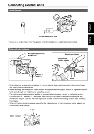 Page 4141
Playback
Editing
Connecting external units
Headphones
3.5-mm stereo mini jack
• Sound is no longer heard from the speaker when the headphones (optional) are connected.
External microphone
Microphone (optional)
AG-MC200G
NPUT1 or
INPUT2 Microphone holder
Microphone 
holder adaptor
6 mm12 mm
• 
When attaching an external microphone to the microphone shoe, use the supplied microphone holder 
and microphone holder adaptor.
•  When attaching the microphone holder and the microphone holder adaptor , be sure...