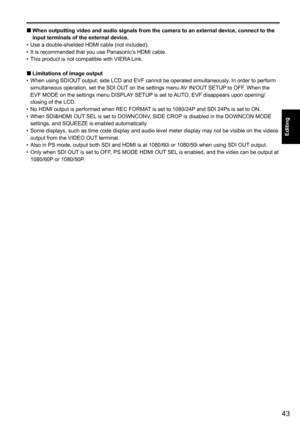 Page 4343
Editing
 
 
■When outputting video and audio signals from the camera to an external device, connect to the 
input terminals of the external device.
•  Use a double-shielded HDMI cable (not included). 
•  It is recommended that you use Panasonic’s HDMI cable.
•  This product is not compatible with VIERA Link.
 
■Limitations of image output
•  When using SDIOUT output, side LCD and EVF cannot be operated simultaneously. In order to perform 
simultaneous operation, set the SDI OUT on the settings menu AV...