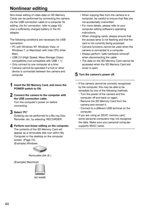 Page 4444
Nonlinear editing
Non-linear editing of video data on SD Memory 
Cards can be performed by connecting the camera 
via the USB connection cable to a computer for 
editing. (As for connection, refer to page 42)
Use a sufficiently charged battery or the AC 
adaptor.
The following conditions are necessary for USB 
connection.
• PC with Windows XP, Windows Vista, or 
Windows 7; or Macintosh with Intel CPU (Intel 
Mac)
•  USB 2.0 (High Speed, Mass Storage Class) 
compatibility (not compatible with USB 1.1)...