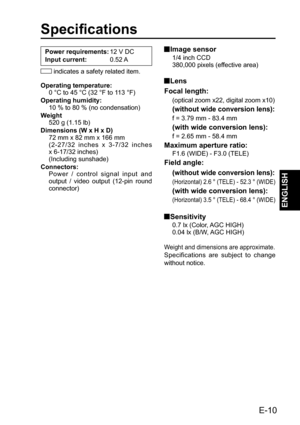 Page 11Specifications
Power requirements: 12 V DC
Input current: 0.52 A
 indicates a safety related item.
Operating temperature:
0 °C to 45 °C (32 °F to 113 °F)
Operating humidity:
10 % to 80 % (no condensation)
Weight
520 g (1.15 lb)
Dimensions (W x H x D)
72 mm x 82 mm x 166 mm
(2-27/32 inches x 3-7/32 inches 
x 6-17/32 inches)
(Including sunshade)
Connectors:
Power / control signal input and 
output / video output (12-pin round 
connector) Image  sensor
1/4 inch CCD
380,000 pixels (effective area)
 Lens...