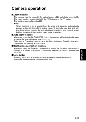 Page 9Camera operation
Zoom function
The camera has the capability for optical zoom (x22) and digital zoom (x10). 
The zoom function is controlled with the [ W ] button and the [ T ] button.
The maximum zoom factor is x220.
Note:
When zooming in on a subject from the wide end, zooming automatically 
pauses at the x22 limit of the optical zoom. To zoom beyond this limit with 
the digital zoom, release the zoom button momentarily and press it again, 
holding it down until the desired zoom factor is reached....