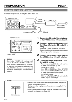 Page 26E-26
PREPARATION– Power –
Connect the provided AC adapter to the main unit.
DV IN/OUT
AUDIO VIDEO
CH 1/3 CH 2/4
LINE
S -VIDEO
NI
O
U
T9PIN REMOTE
AUXNTSC PALDC 12V
WARNING :SHOCK HAZARD - DO NOT OPEN.AV I S :RISQUE DE CHOC ELECTRIQUE - NE PAS OUVRIR.
AC
Provided AC 
mains cable
DC cord Screw
Clamp
DC IN terminalProvided AC adapter
REC INH.PA L
AUDIONTSCDVCAM
POWER
A.DUB
CH1 / 3
2 / 4LINEDVS-VIDEOOFF9PINWIRELESS
INPUTREMOTEMICAG-DV2500
POWER indicator
POWER button1.Connect the DC cord of the AC adapter
to...