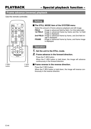 Page 44E-44
PLAYBACK– Special playback function –
Frame advance (reverse) playback
Use the remote controller.
DISPLAY
BARS
MENU SEARCH+
SEARCH–
A.DUB
F.REV
INDEX
–INDEX
+ PLAY
STOP
VEQ3533
REW FFPAUSE SETBLANK STILL
MODE
VCRPOWER
/I
AUDIO
MUTING
OUT SEL.
OUT LEV.
REC
F. A D V
F.REV
buttonF.ADV
button
Setting
The STILL MODE item of the SYSTEM menu
Select the amount of frame advance playback and still image.
FIELD:Image is advanced field by field. (1st /2nd alternate)
1st FIELD:Image is advanced frame by frame...