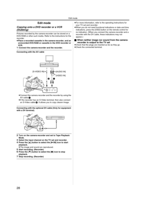 Page 28Edit mode
28
Edit mode
Copying onto a DVD recorder or a VCR 
(Dubbing)
Pictures recorded by the camera-recorder can be stored on a 
DVD-RAM or other such media. Refer to the instructions for the 
recorder. 
≥Place a recorded cassette in the camera-recorder, and an 
unrecorded DVD-RAM or cassette in the DVD recorder or 
VCR.
1Connect the camera-recorder and the recorder.
Connecting with the AV cable
≥Connect the camera-recorder and the recorder by using the 
AV cable 1. 
≥If the recorder has an S-Video...