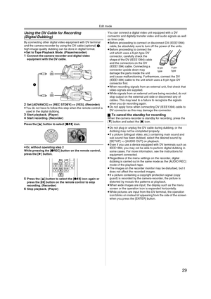 Page 29Edit mode
29
Using the DV Cable for Recording 
(Digital Dubbing)
By connecting other digital video equipment with DV terminal 
and the camera-recorder by using the DV cable (optional) 1, 
high-image-quality dubbing can be done in digital format.
≥Set to Tape Playback Mode. (Player/recorder) 
1Connect the camera-recorder and digital video 
equipment with the DV cable.
2Set [ADVANCE] >> [REC STDBY] >> [YES]. (Recorder) 
≥You do not have to follow this step when the remote control is 
used in the digital...