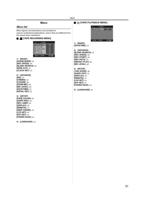 Page 31Menu
31
Menu
Menu list
Menu figures and illustrations are provided for 
easy-to-understand explanations, and so they are different from 
the actual menu indications.
ª
[TAPE RECORDING MENU]
1) [BASIC]
[SCENE MODE] -23-[REC SPEED] -19-[BLANK SEARCH] -19-[WIND CUT] -22-[CLOCK SET] -15-
2) [ADVANCE]
[EIS] -23-[CINEMA] -23-[D.ZOOM] -20-[ZOOM MIC] -20-[MIC LEVEL] -20-[DATE/TIME] -32-[INITIAL SET] -32-
3) [SETUP]
[FADE COLOR] -22-[AUDIO REC] -32-[REC LAMP] -32-[DISPLAY] -32-[REMOTE] -17-[BEEP SOUND] -32-[LCD...