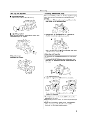 Page 9Before using
9
Lens cap and grip belt
ªAttach the lens capTo protect the lens surface, attach the lens cap.
ª
Adjust the grip beltAdjust the length of the Grip Belt to the size of your hand.1Detach the tip of the grip belt.
2Adjust the length.3Reattach the grip belt.
Attaching the shoulder strap
We recommend that you attach the shoulder strap before going 
out of doors to record so as to avoid dropping the camera-
recorder.
1Pull the end of the shoulder strap through the shoulder 
strap holder on the...