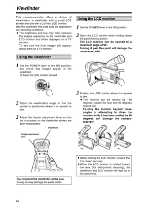 Page 2626
Viewfinder
1Set the POWER lever to the ON position,
and check that images appear in the
viewfinder.
OKeep the LCD monitor closed.
2Adjust the viewfinder’s angle so that the
screen is positioned where it is easiest to
see.
3Adjust the diopter adjustment lever so that
the characters on the viewfinder screen are
seen most clearly.
Do not point the viewfinder at the sun.
Doing so may damage the parts inside.
This camera-recorder offers a choice of
viewfinders: a viewfinder with a small LCD
screen and one...