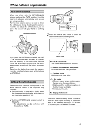 Page 45If you press the USER button to which the AWB
LOCK function has been allocated (P75)when
you are shooting in the auto white balance
mode, the white balance at the time the button
was pressed is used until the button is pressed
again. 
Each time the button is pressed, the camera-
recorder switches between auto white balance
and AWB lock.
45
SHOOTING
White balance adjustments
When you shoot with the AUTO/MANUAL
selector switch at the AUTO position, the white
balance is adjusted automatically while scenes...