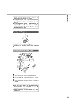 Page 1313
BEFORE USE
Turn the POWER lever to the OFF position.
The power is now turned off, and the CAM lamp goes
off.
1Disconnect the AC cord from the power outlet.
2Disconnect the DC cord from the DC input socket.
3Disconnect the DC cord and AC cord from the AC
adapter. •Check that the camera-recorder’s power is on
before sliding the OPEN/EJECT lever.
•Close the cassette cover if you are not going to
insert a cassette tape immediately after removing
another.
•Do not attempt to remove a tape while you are...