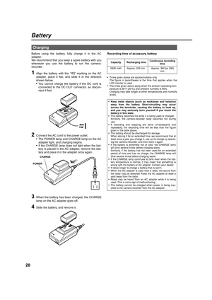 Page 2020
Battery
Before using the battery, fully charge it in the AC
adapter. 
We recommend that you keep a spare battery with you
whenever you use the battery to run the camera-
recorder.
1Align the battery with the “ ” marking on the AC
adapter, place it flat, and slide it in the direction
shown below.
•You cannot charge the battery if the DC cord is
connected to the DC OUT connector, so discon-
nect it first.
2Connect the AC cord to the power outlet.
•The POWER lamp and CHARGE lamp on the AC
adapter light,...