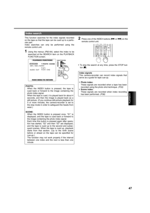 Page 47PLAYBACK
47
This function searches for the index signals recorded
on the tape so that the tape can be cued up to a partic-
ular part. 
Index searches can only be performed using the
remote control unit.
1Using the menus (P62-64), select the index to be
searched at the SEARCH item on the PLAYBACK
FUNCTION screen.
2Press one of the INDEX buttons (i or u) on the
remote control unit.
•To stop the search at any time, press the STOP but-
ton (g).
Index search
PHOTO:
When the INDEX button is pressed, the tape...
